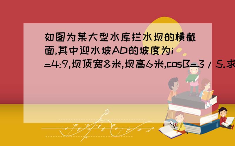 如图为某大型水库拦水坝的横截面,其中迎水坡AD的坡度为i=4:9,坝顶宽8米,坝高6米,cosB=3/5.求①背水坡BC的长②坝底宽AB③水坝截面的面积S