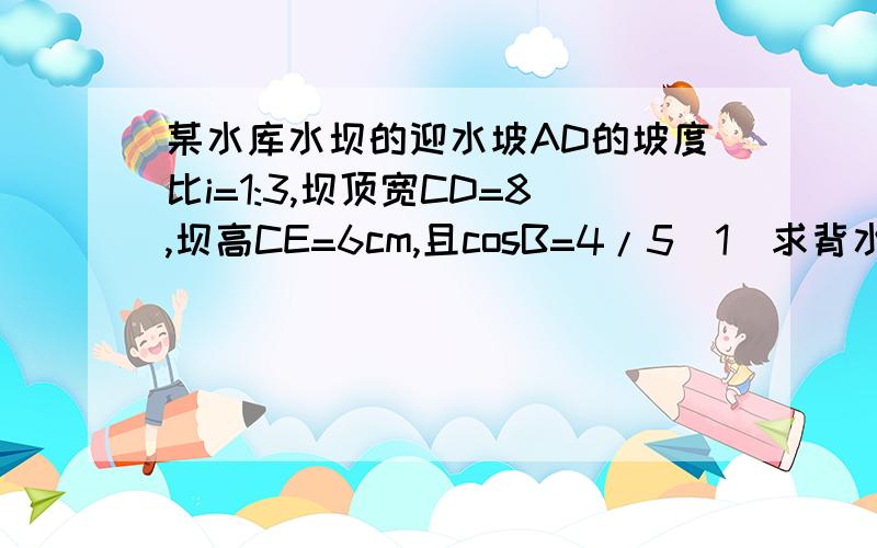 某水库水坝的迎水坡AD的坡度比i=1:3,坝顶宽CD=8,坝高CE=6cm,且cosB=4/5(1)求背水坡BC的长（2）求坝底宽AB(3)求水坝的横截面积