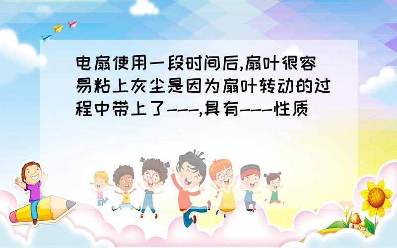 电扇使用一段时间后,扇叶很容易粘上灰尘是因为扇叶转动的过程中带上了---,具有---性质