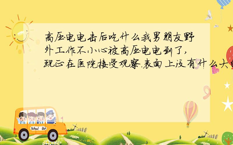 高压电电击后吃什么我男朋友野外工作不小心被高压电电到了,现正在医院接受观察.表面上没有什么大的问题,只是手心被电焦了一片,另外脚指头被电伤,左胸上侧被电出一些小伤口.现在医院