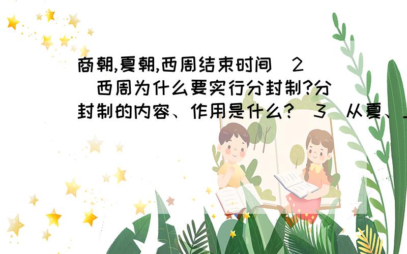 商朝,夏朝,西周结束时间（2）西周为什么要实行分封制?分封制的内容、作用是什么?（3）从夏、上商、西周兴亡中,你能得出什么结论?你想对后世的统治者说点什么?