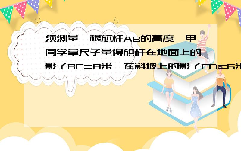 须测量一根旗杆AB的高度,甲同学拿尺子量得旗杆在地面上的影子BC=8米,在斜坡上的影子CD=6米测得斜坡CD与地面成∠DCE=30°,同一时刻乙同学测得1.5米的木杆在地面的影长是2米,求AB