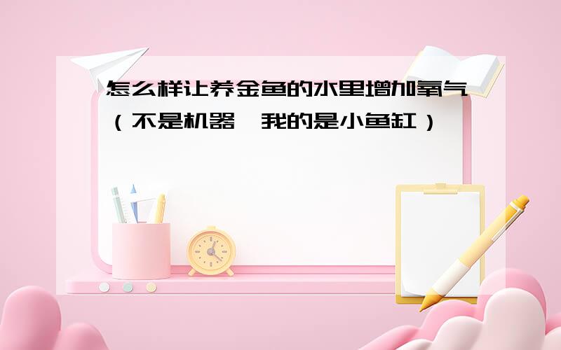 怎么样让养金鱼的水里增加氧气（不是机器,我的是小鱼缸）