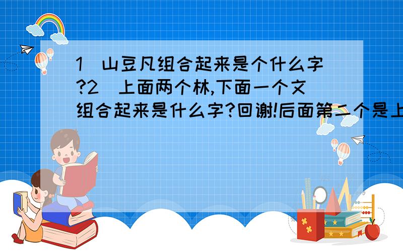 1\山豆凡组合起来是个什么字?2\上面两个林,下面一个文组合起来是什么字?回谢!后面第二个是上面一个林，下面一个文！