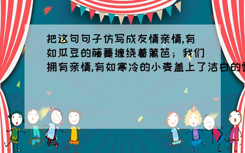 把这句句子仿写成友情亲情,有如瓜豆的藤蔓缠绕着篱笆；我们拥有亲情,有如寒冷的小麦盖上了洁白的雪被,温暖如春,幸福如蜜.急用,文采好的帮帮忙,