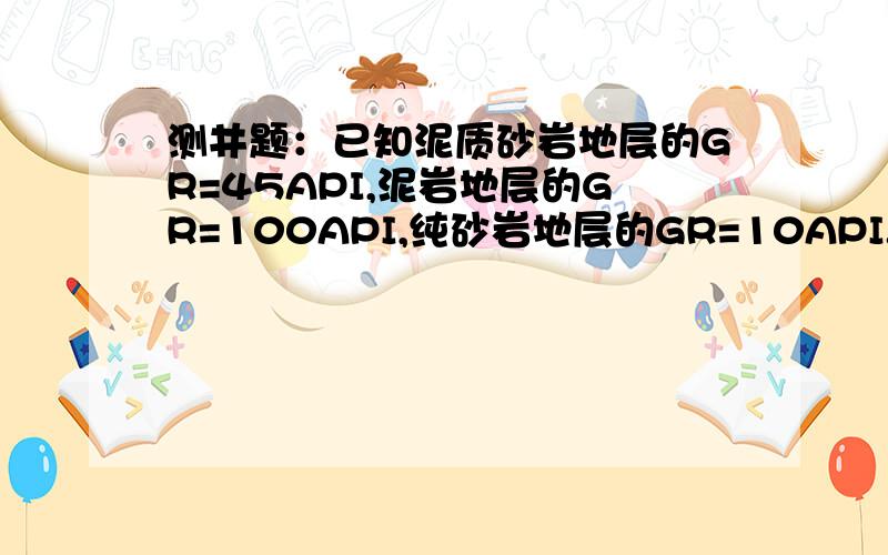 测井题：已知泥质砂岩地层的GR=45API,泥岩地层的GR=100API,纯砂岩地层的GR=10API.求泥质地层的泥质含量请给出全部的解题过程,在12月25日前有效,考试啊.