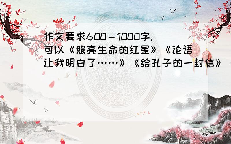 作文要求600－1000字,可以《照亮生命的红星》《论语让我明白了……》《给孔子的一封信》《古人不远：我最嘻嘻,越多越好,在5月份之前给偶啊作文要求600－1000字，可以《照亮生命的红星》