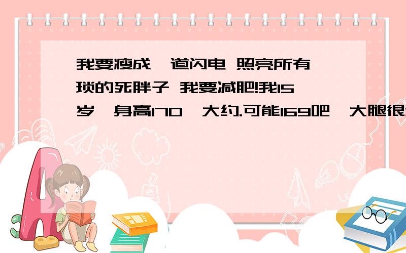 我要瘦成一道闪电 照亮所有猥琐的死胖子 我要减肥!我15岁,身高170{大约.可能169吧}大腿很粗,可能肉肉吃多了{肥肉什么的最讨厌了}肚肚都是肉肉,手都是肉肉.我要长高~马提尼克是去不了了,我