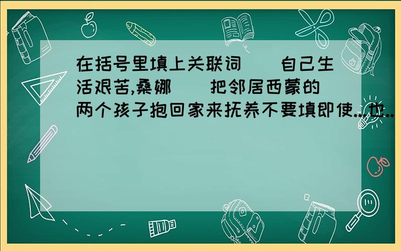 在括号里填上关联词()自己生活艰苦,桑娜()把邻居西蒙的两个孩子抱回家来抚养不要填即使...也..