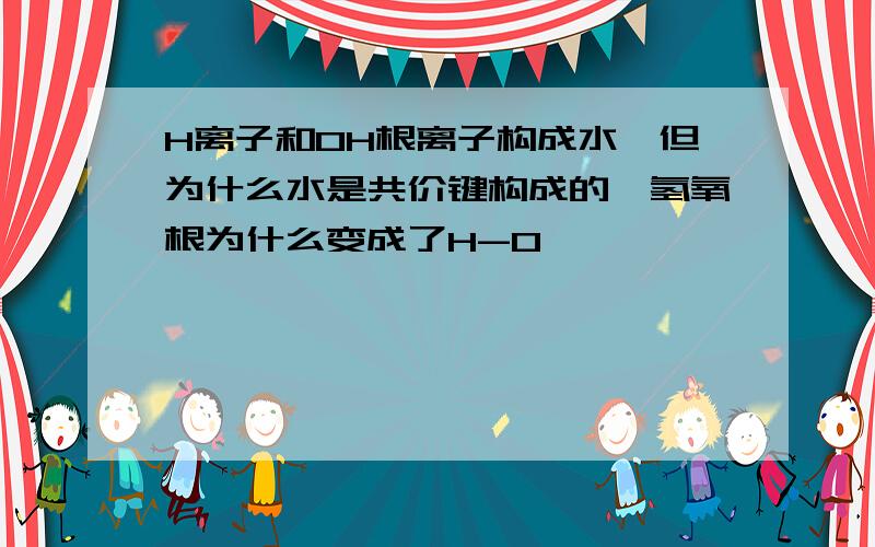 H离子和OH根离子构成水,但为什么水是共价键构成的,氢氧根为什么变成了H-O