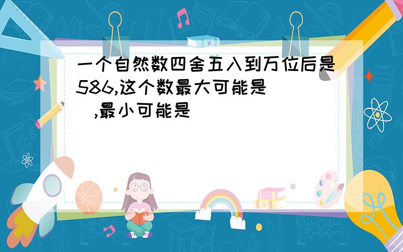 一个自然数四舍五入到万位后是586,这个数最大可能是（ ）,最小可能是（ ）