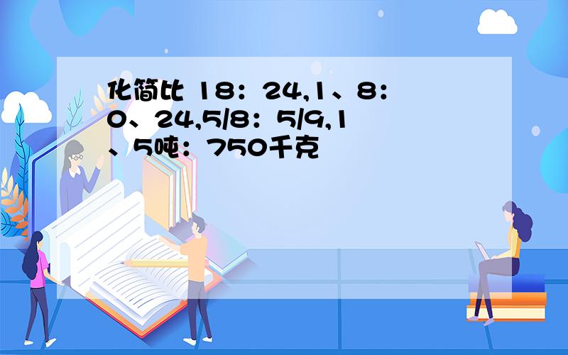 化简比 18：24,1、8：0、24,5/8：5/9,1、5吨：750千克