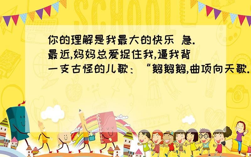 你的理解是我最大的快乐 急.最近,妈妈总爱捉住我,逼我背一支古怪的儿歌：“鹅鹅鹅,曲项向天歌.白毛浮绿水,红掌拨清波.”听说这是一位古代的神童,七岁时写下的“大作”.可我却背得结结