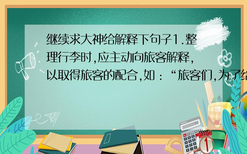 继续求大神给解释下句子1.整理行李时,应主动向旅客解释,以取得旅客的配合,如：“旅客们,为了给大家创造安全舒适的环境,现在开始整理车厢,请予合作,2.整理毛巾时,先做示范,由旅客效仿,