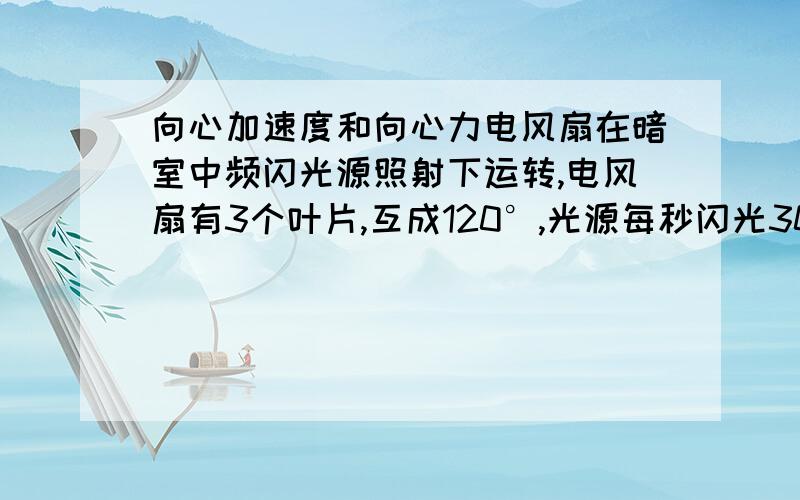 向心加速度和向心力电风扇在暗室中频闪光源照射下运转,电风扇有3个叶片,互成120°,光源每秒闪光30次,则光源闪光周期是 秒.已知该风扇的转速不超过500转/分,现观察者感觉叶片有6个,则电风