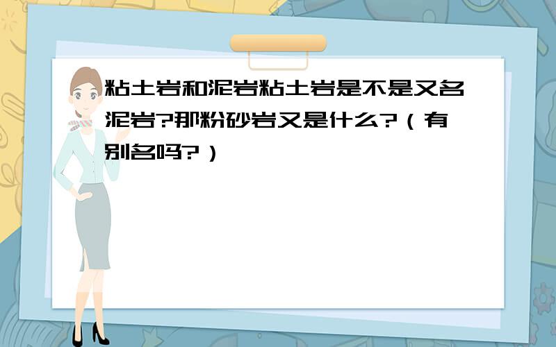 粘土岩和泥岩粘土岩是不是又名泥岩?那粉砂岩又是什么?（有别名吗?）