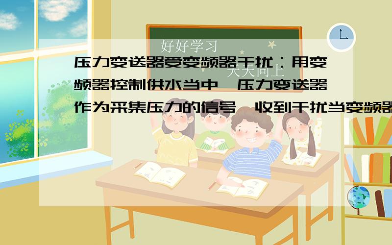 压力变送器受变频器干扰：用变频器控制供水当中,压力变送器作为采集压力的信号,收到干扰当变频器启动电机时,变送器信号不稳,跳动厉害,哪位能帮我解决变送器这个问题.如何做变送器能