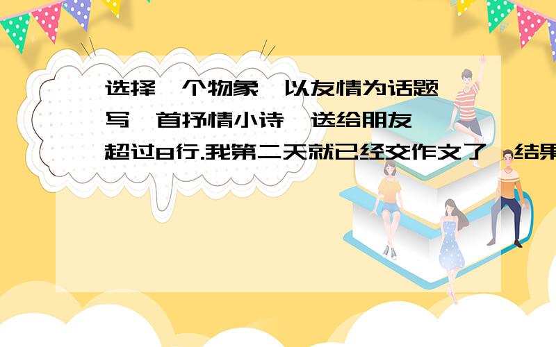 选择一个物象,以友情为话题,写一首抒情小诗,送给朋友 ,超过8行.我第二天就已经交作文了,结果还是自己憋出来的.浪费我100啊.