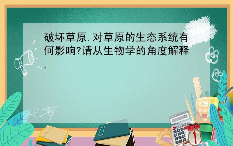 破坏草原,对草原的生态系统有何影响?请从生物学的角度解释,