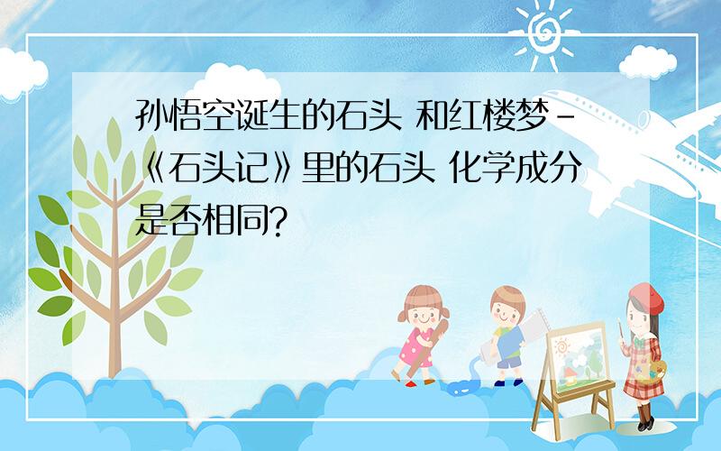 孙悟空诞生的石头 和红楼梦-《石头记》里的石头 化学成分是否相同?