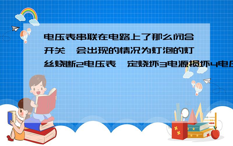 电压表串联在电路上了那么闭合开关,会出现的情况为灯泡的灯丝烧断2电压表一定烧坏3电源损坏4电压表有明显偏转