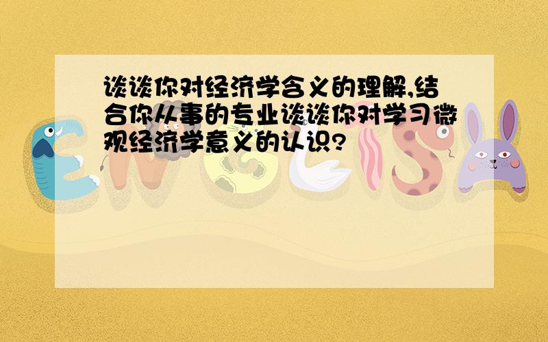 谈谈你对经济学含义的理解,结合你从事的专业谈谈你对学习微观经济学意义的认识?