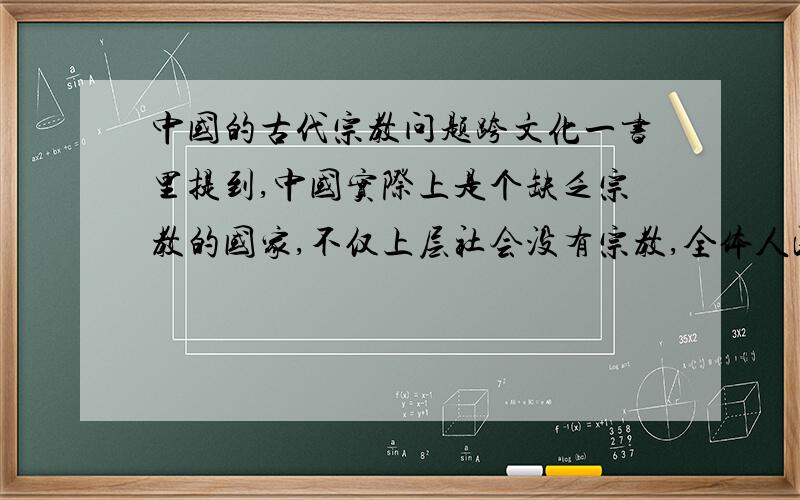 中国的古代宗教问题跨文化一书里提到,中国实际上是个缺乏宗教的国家,不仅上层社会没有宗教,全体人民同样也没有.可是魏晋南北朝后,儒道佛成为中国人民的普遍信仰又怎么解释?到底中国