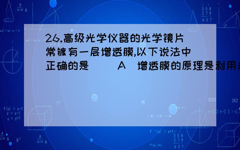 26.高级光学仪器的光学镜片常镀有一层增透膜,以下说法中正确的是( )A）增透膜的原理是利用光的干涉原理使透射光互相干涉而加强（B）增透膜虽然利用了薄膜干涉的原理,但并不会产生干涉