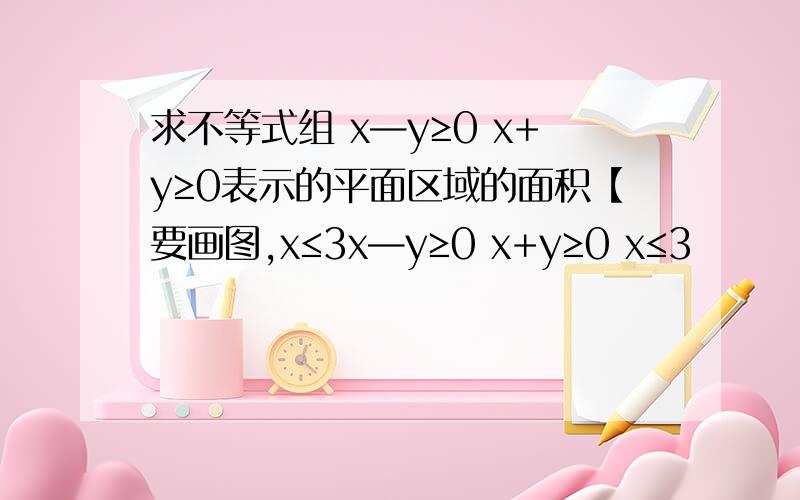 求不等式组 x—y≥0 x+y≥0表示的平面区域的面积【要画图,x≤3x—y≥0 x+y≥0 x≤3