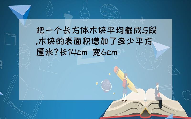 把一个长方体木块平均截成5段,木块的表面积增加了多少平方厘米?长14cm 宽6cm