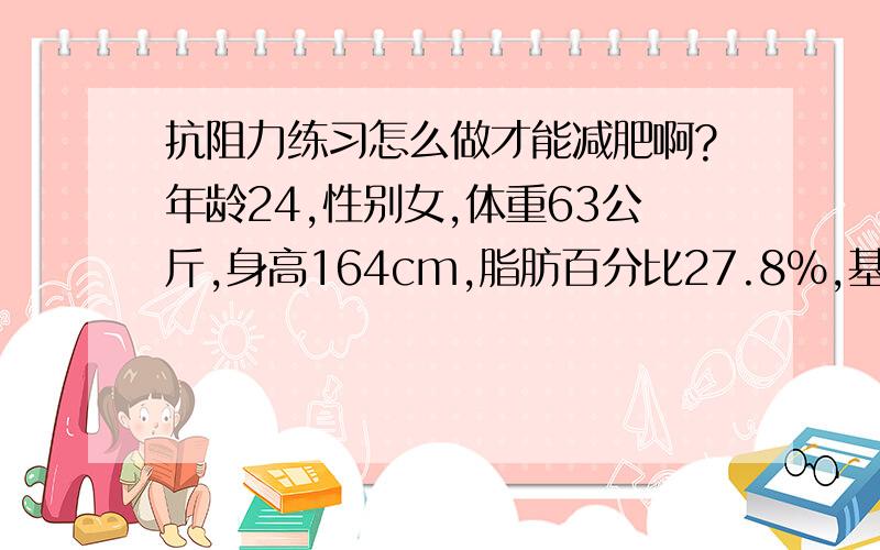 抗阻力练习怎么做才能减肥啊?年龄24,性别女,体重63公斤,身高164cm,脂肪百分比27.8%,基本代谢率是1285.我太胖了,所以我现在刚开始进行健身减肥,我的目标是105斤,要减20斤呢~我会很感激你们的~