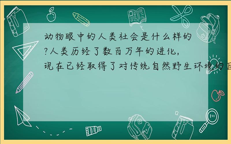 动物眼中的人类社会是什么样的?人类历经了数百万年的进化,现在已经取得了对传统自然野生环境的巨大优势,那么在这些野生动物眼中,或是在人工自然生态环境中的动物,比如家养动物、畜