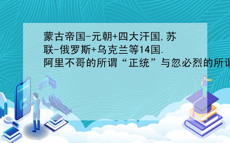 蒙古帝国-元朝+四大汗国,苏联-俄罗斯+乌克兰等14国.阿里不哥的所谓“正统”与忽必烈的所谓“汉地”,实质是忽必烈分裂蒙古帝国中央政权,他为什么要这么做?