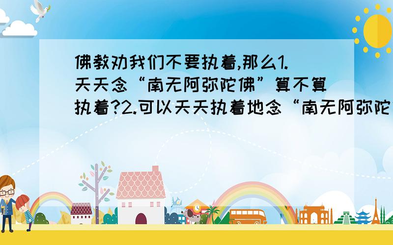 佛教劝我们不要执着,那么1.天天念“南无阿弥陀佛”算不算执着?2.可以天天执着地念“南无阿弥陀佛”吗?