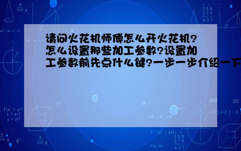 请问火花机师傅怎么开火花机?怎么设置那些加工参数?设置加工参数前先点什么键?一步一步介绍一下.请火花机师傅帮帮忙.我们厂用的是台湾产的火花机.名字叫超世纪科技火花机.