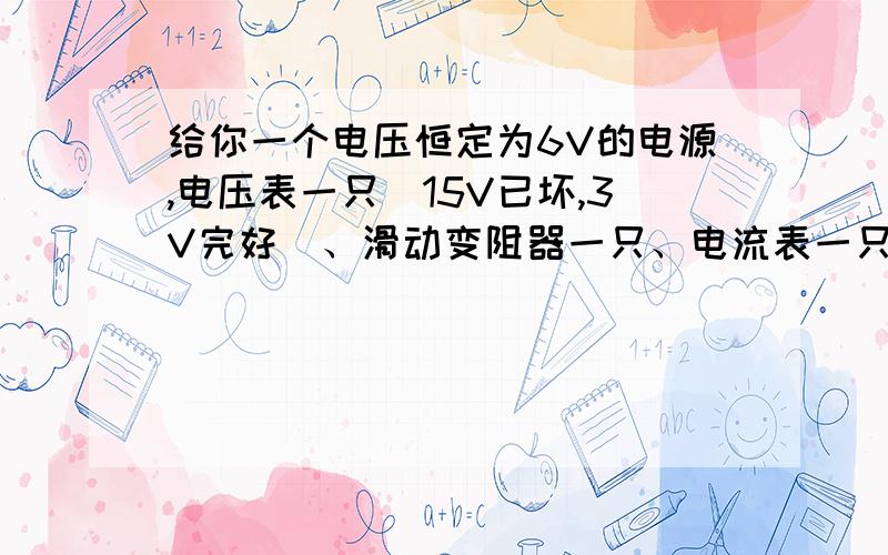 给你一个电压恒定为6V的电源,电压表一只(15V已坏,3V完好)、滑动变阻器一只、电流表一只、开关一只……给你一个电压恒定为6V的电源,电压表一只(15V已坏,3V完好)、滑动变阻器一只、电流表一