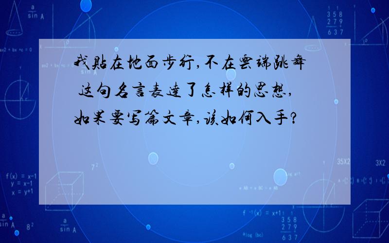 我贴在地面步行,不在云端跳舞 这句名言表达了怎样的思想,如果要写篇文章,该如何入手?