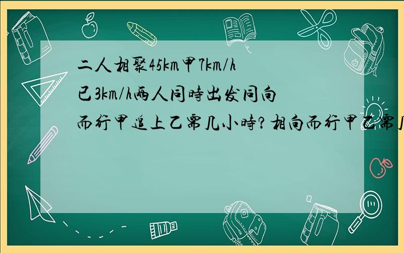 二人相聚45km甲7km/h已3km/h两人同时出发同向而行甲追上乙需几小时?相向而行甲乙需几小时相遇?同向而行已先走1h,甲再经几小时能追上乙?