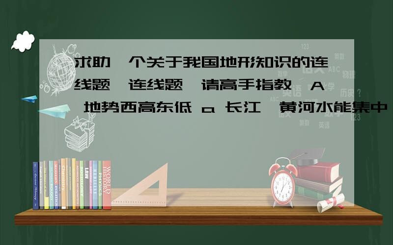 求助一个关于我国地形知识的连线题,连线题,请高手指教,A 地势西高东低 a 长江、黄河水能集中 B 地势呈阶梯状分布 b 长江、黄河东流入海C地形多种多样 c 利于发展林、牧、矿、游业D 山区