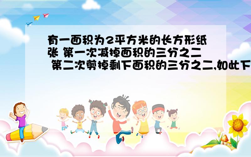 有一面积为2平方米的长方形纸张 第一次减掉面积的三分之二 第二次剪掉剩下面积的三分之二,如此下去,第四次之后剩下的纸张面积是多少 结果精确到0.001平方米 求过程麻烦各位学霸了!