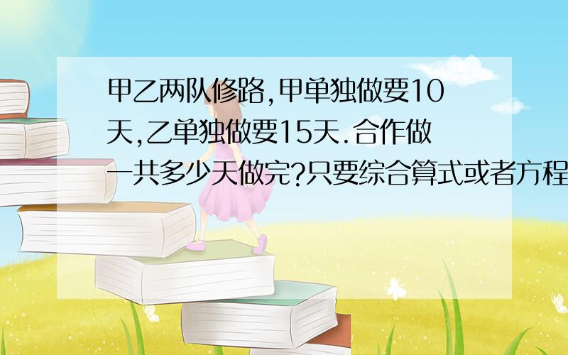 甲乙两队修路,甲单独做要10天,乙单独做要15天.合作做一共多少天做完?只要综合算式或者方程 求大哥大姐帮帮忙!