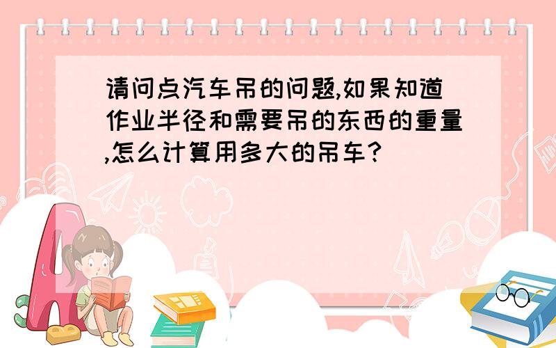 请问点汽车吊的问题,如果知道作业半径和需要吊的东西的重量,怎么计算用多大的吊车?