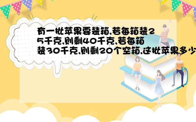 有一批苹果要装箱,若每箱装25千克,则剩40千克,若每箱装30千克,则剩20个空箱,这批苹果多少千克