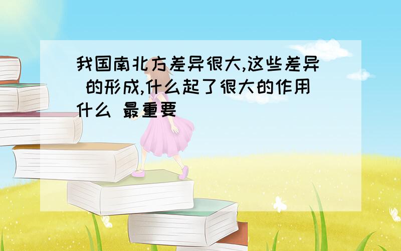 我国南北方差异很大,这些差异 的形成,什么起了很大的作用什么 最重要