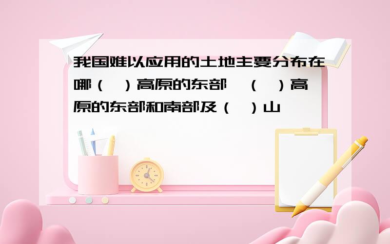 我国难以应用的土地主要分布在哪（ ）高原的东部,（ ）高原的东部和南部及（ ）山麓