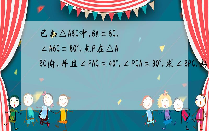 已知△ABC中,BA=BC,∠ABC=80°,点P在△ABC内,并且∠PAC=40°,∠PCA=30°,求∠BPC.好像没有错啊……话说∠APC和∠BPC好像不是邻补角的说……70°我不太相信……具体一些好吗？