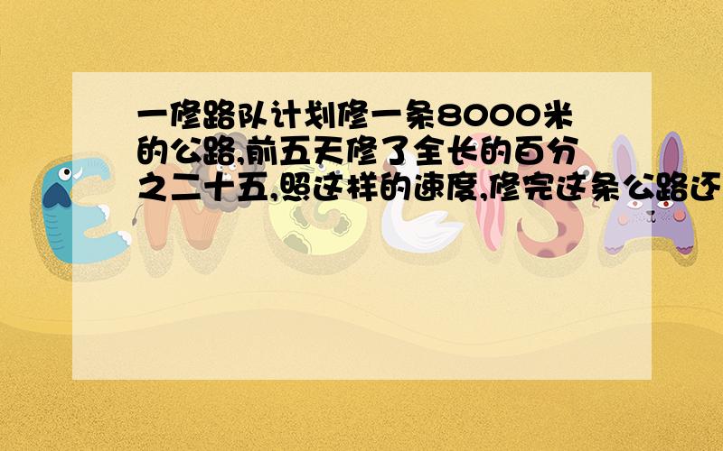 一修路队计划修一条8000米的公路,前五天修了全长的百分之二十五,照这样的速度,修完这条公路还需要多少天 （佣比例解