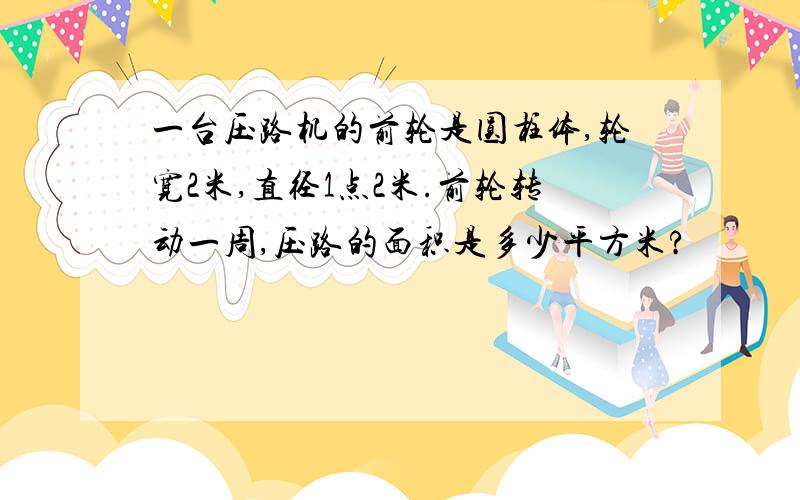 一台压路机的前轮是圆柱体,轮宽2米,直径1点2米.前轮转动一周,压路的面积是多少平方米?