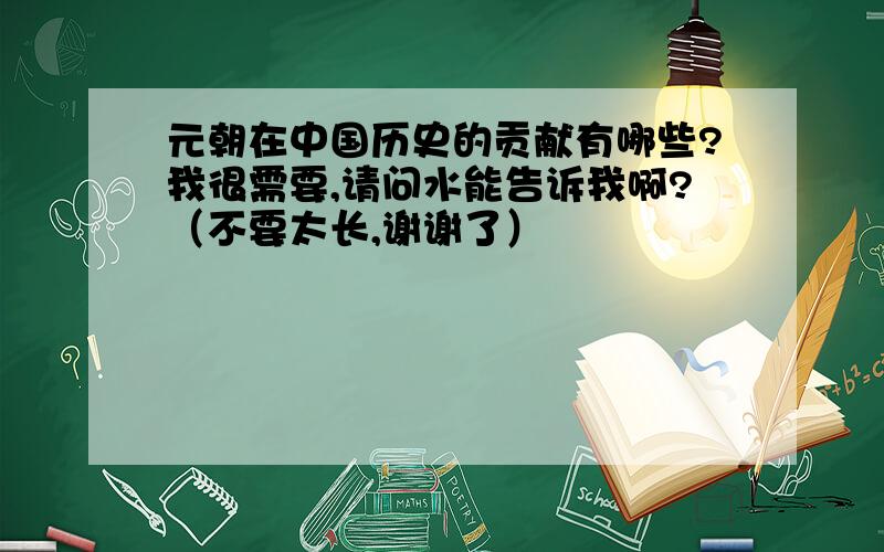 元朝在中国历史的贡献有哪些?我很需要,请问水能告诉我啊?（不要太长,谢谢了）