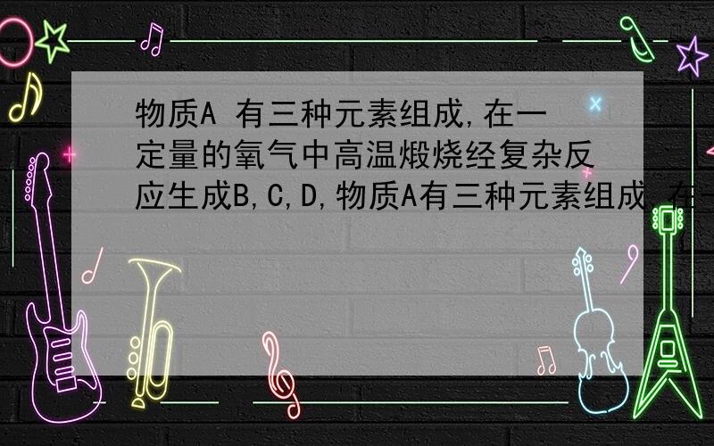 物质A 有三种元素组成,在一定量的氧气中高温煅烧经复杂反应生成B,C,D,物质A有三种元素组成,在一定量的中氧气高温煅烧经复杂反应生成B,C,D,的物质的量之比为